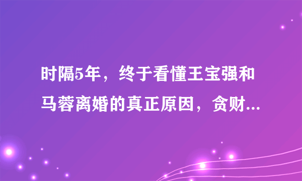 时隔5年，终于看懂王宝强和马蓉离婚的真正原因，贪财好色都不行