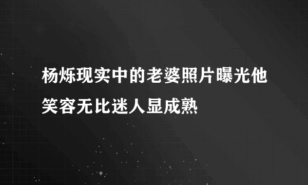 杨烁现实中的老婆照片曝光他笑容无比迷人显成熟