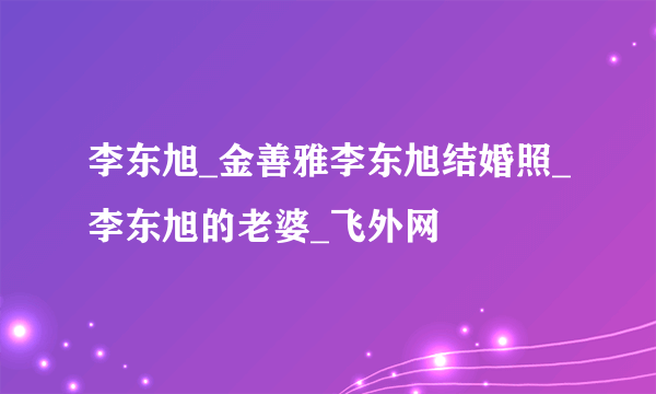 李东旭_金善雅李东旭结婚照_李东旭的老婆_飞外网