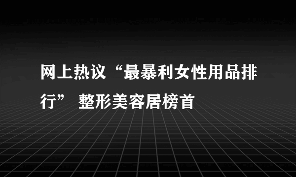 网上热议“最暴利女性用品排行” 整形美容居榜首