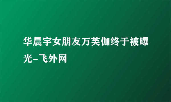 华晨宇女朋友万芙伽终于被曝光-飞外网