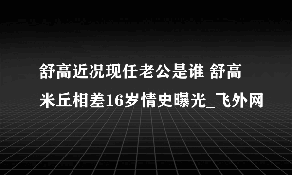 舒高近况现任老公是谁 舒高米丘相差16岁情史曝光_飞外网