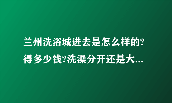 兰州洗浴城进去是怎么样的?得多少钱?洗澡分开还是大池子共浴?各种服务麻烦详细点!能不能带老婆去?