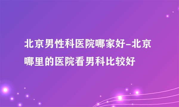 北京男性科医院哪家好-北京哪里的医院看男科比较好