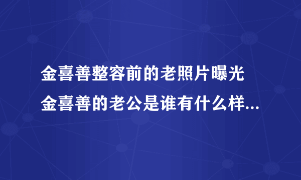 金喜善整容前的老照片曝光 金喜善的老公是谁有什么样的厉害背景