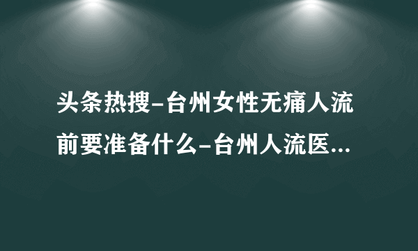 头条热搜-台州女性无痛人流前要准备什么-台州人流医院怎么选择