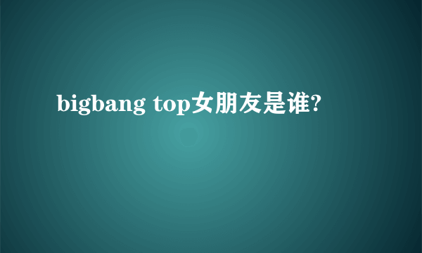 bigbang top女朋友是谁?