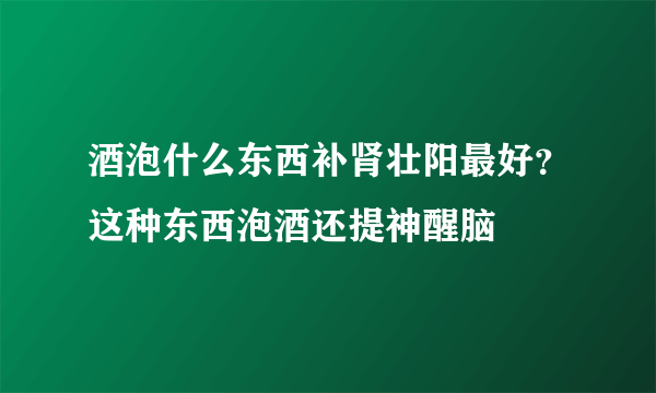 酒泡什么东西补肾壮阳最好？这种东西泡酒还提神醒脑