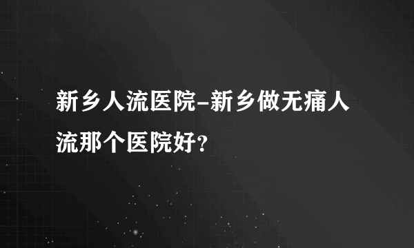 新乡人流医院-新乡做无痛人流那个医院好？