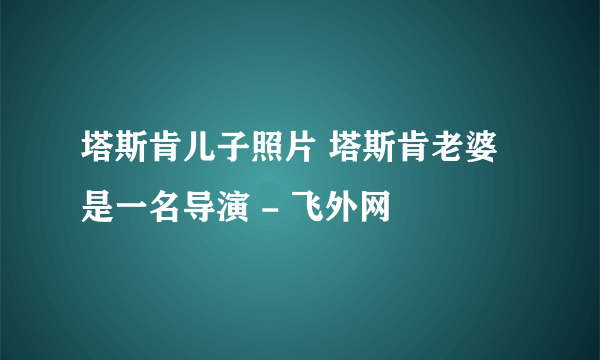 塔斯肯儿子照片 塔斯肯老婆是一名导演 - 飞外网