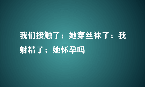 我们接触了；她穿丝袜了；我射精了；她怀孕吗