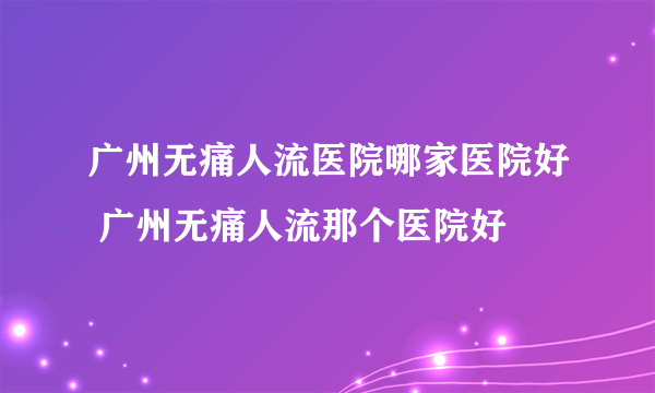 广州无痛人流医院哪家医院好 广州无痛人流那个医院好