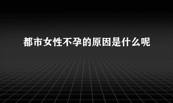 都市女性不孕的原因是什么呢