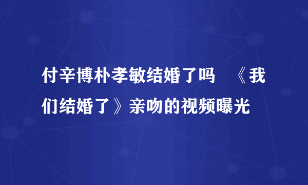 付辛博朴孝敏结婚了吗   《我们结婚了》亲吻的视频曝光