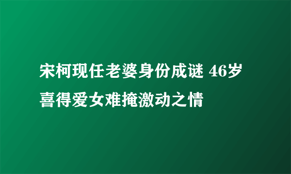 宋柯现任老婆身份成谜 46岁喜得爱女难掩激动之情