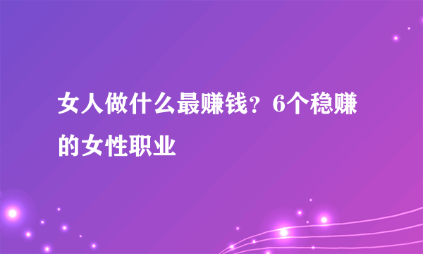 女人做什么最赚钱？6个稳赚的女性职业