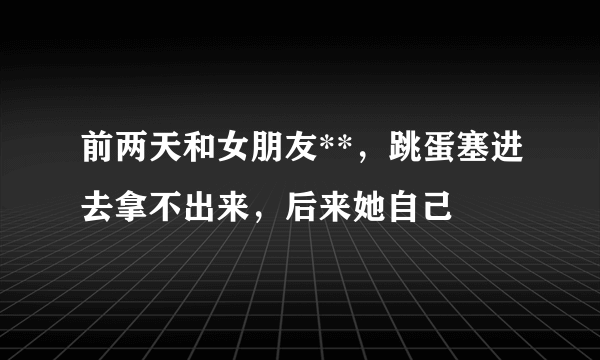 前两天和女朋友**，跳蛋塞进去拿不出来，后来她自己