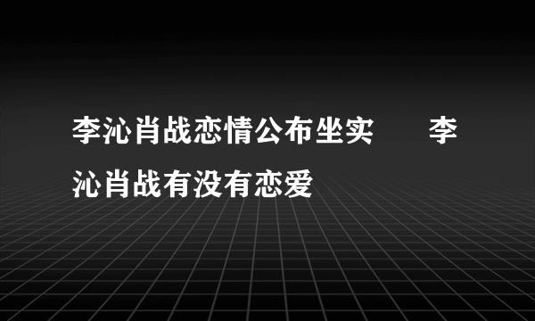 李沁肖战恋情公布坐实      李沁肖战有没有恋爱