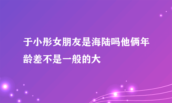 于小彤女朋友是海陆吗他俩年龄差不是一般的大