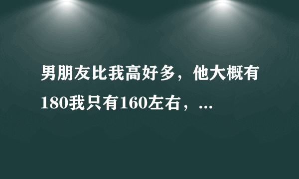 男朋友比我高好多，他大概有180我只有160左右，会不会感觉不搭啊？我的头差不多到他脖子那里，走在