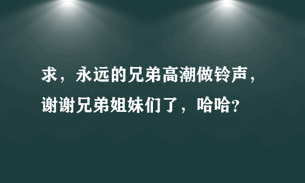 求，永远的兄弟高潮做铃声，谢谢兄弟姐妹们了，哈哈？