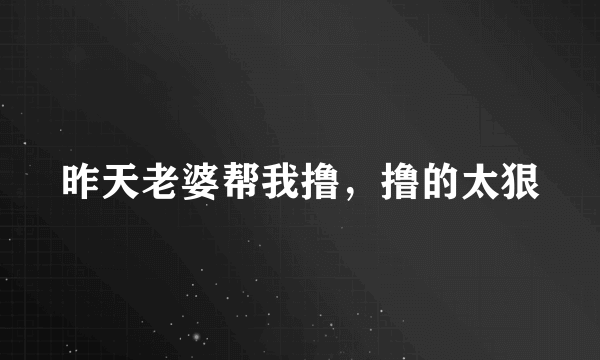 昨天老婆帮我撸，撸的太狠