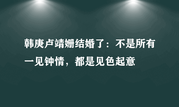 韩庚卢靖姗结婚了：不是所有一见钟情，都是见色起意