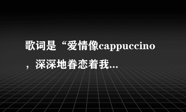 歌词是“爱情像cappuccino，深深地眷恋着我，诱人的气息多爱不手释…”歌名是什么