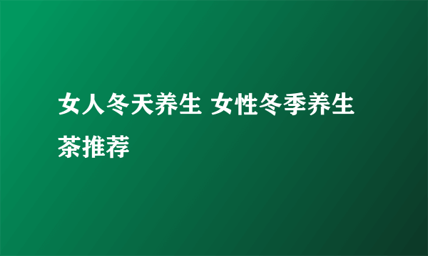 女人冬天养生 女性冬季养生茶推荐