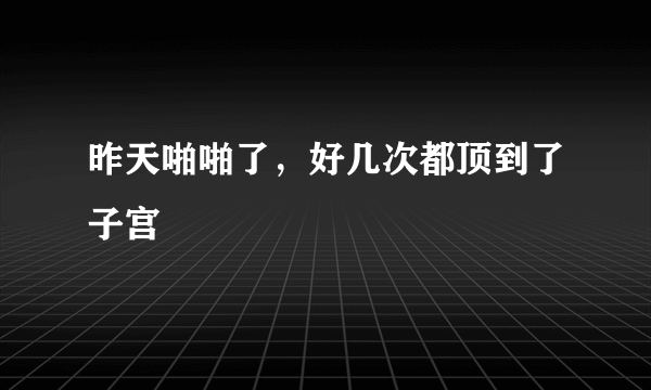 昨天啪啪了，好几次都顶到了子宫