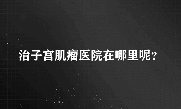 治子宫肌瘤医院在哪里呢？