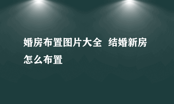 婚房布置图片大全  结婚新房怎么布置