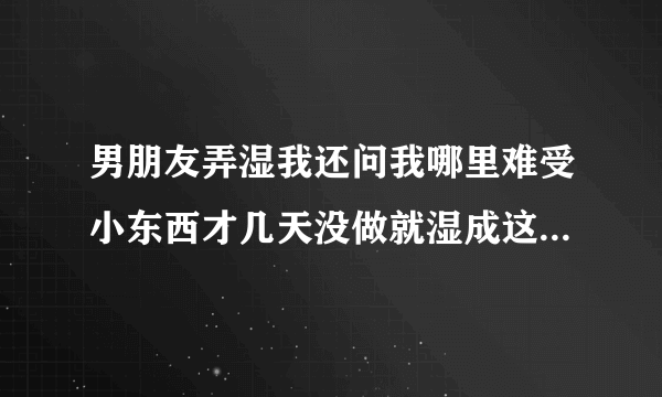 男朋友弄湿我还问我哪里难受小东西才几天没做就湿成这样深夜好文