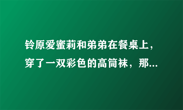 铃原爱蜜莉和弟弟在餐桌上，穿了一双彩色的高筒袜，那是哪一部。名字好像有勃起两个字？