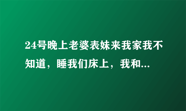 24号晚上老婆表妹来我家我不知道，睡我们床上，我和朋友喝酒喝到二麻二麻的半夜回去把她上了，后来才知