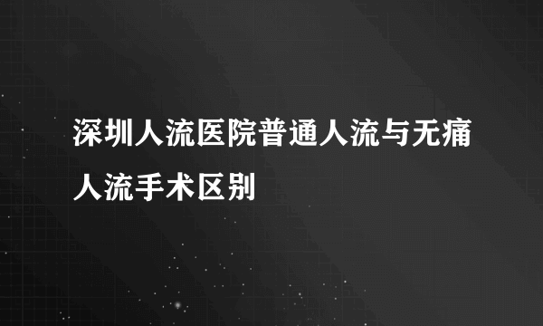 深圳人流医院普通人流与无痛人流手术区别