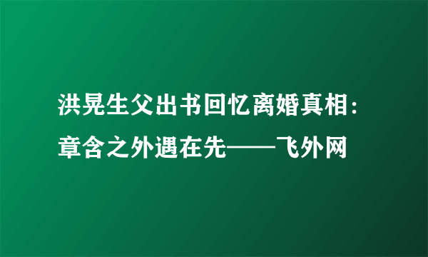 洪晃生父出书回忆离婚真相：章含之外遇在先——飞外网