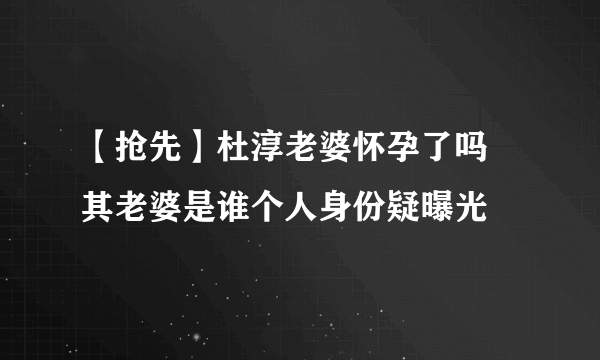 【抢先】杜淳老婆怀孕了吗 其老婆是谁个人身份疑曝光