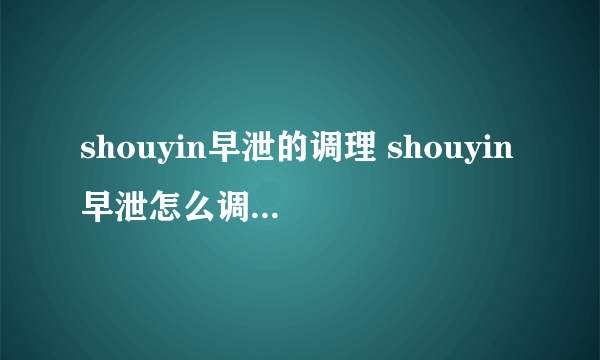 shouyin早泄的调理 shouyin早泄怎么调理？  肾虚怎么食补