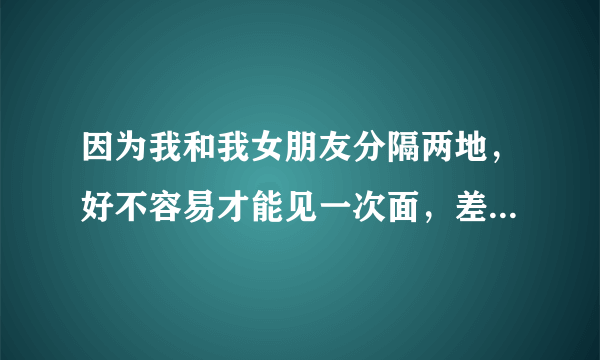 因为我和我女朋友分隔两地，好不容易才能见一次面，差不多要两三个月才能见一次（不过很快就能在一起了，嘿..