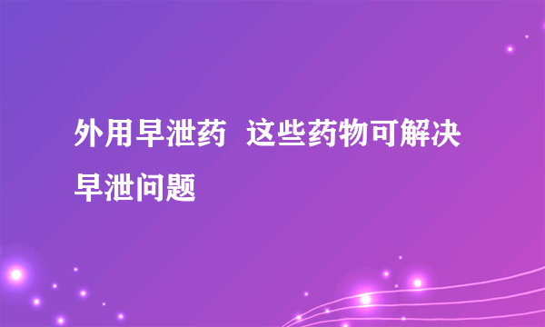 外用早泄药  这些药物可解决早泄问题