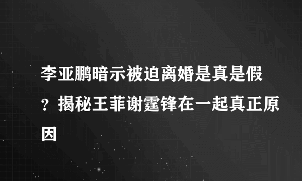 李亚鹏暗示被迫离婚是真是假？揭秘王菲谢霆锋在一起真正原因