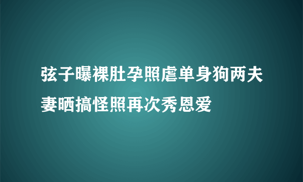 弦子曝裸肚孕照虐单身狗两夫妻晒搞怪照再次秀恩爱