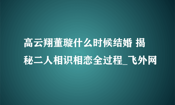 高云翔董璇什么时候结婚 揭秘二人相识相恋全过程_飞外网