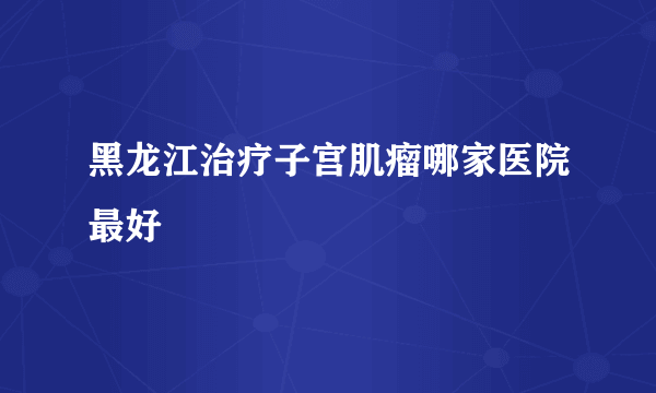 黑龙江治疗子宫肌瘤哪家医院最好