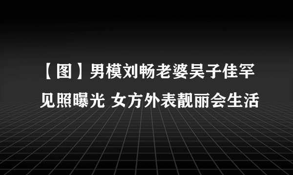 【图】男模刘畅老婆吴子佳罕见照曝光 女方外表靓丽会生活