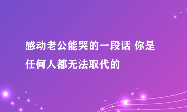 感动老公能哭的一段话 你是任何人都无法取代的