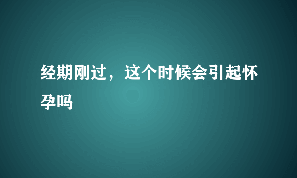 经期刚过，这个时候会引起怀孕吗