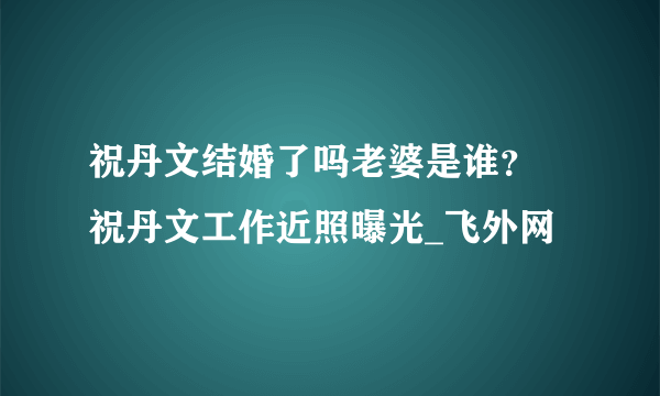 祝丹文结婚了吗老婆是谁？ 祝丹文工作近照曝光_飞外网