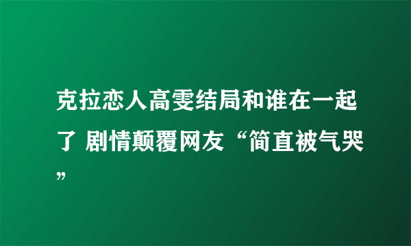 克拉恋人高雯结局和谁在一起了 剧情颠覆网友“简直被气哭”